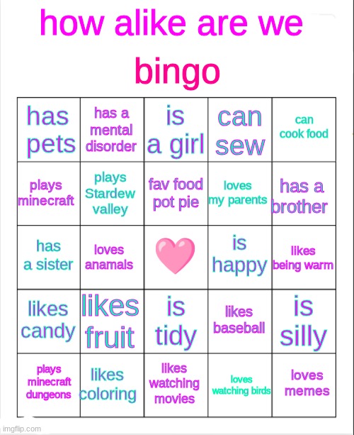 Blank Bingo | bingo; how alike are we; is a girl; has a mental disorder; can cook food; has  pets; can sew; fav food pot pie; plays minecraft; has a brother; loves my parents; plays Stardew valley; is happy; 🩷; has a sister; likes being warm; loves anamals; likes candy; likes fruit; is silly; likes baseball; is tidy; likes coloring; loves memes; plays minecraft dungeons; likes watching movies; loves watching birds | image tagged in blank bingo | made w/ Imgflip meme maker