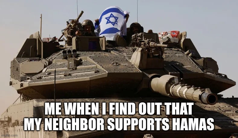 Time for tanks | ME WHEN I FIND OUT THAT MY NEIGHBOR SUPPORTS HAMAS | image tagged in idf tank,israel,tank | made w/ Imgflip meme maker