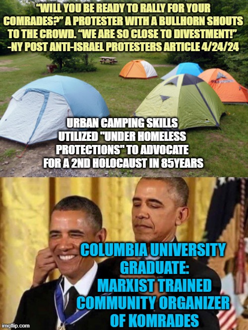 COLUMBIA UNIVERSITY: An "Annihilation of Israel inspirational success story" for Barrack Hussein Obama | “WILL YOU BE READY TO RALLY FOR YOUR COMRADES?” A PROTESTER WITH A BULLHORN SHOUTS TO THE CROWD. “WE ARE SO CLOSE TO DIVESTMENT!” 
-NY POST ANTI-ISRAEL PROTESTERS ARTICLE 4/24/24; URBAN CAMPING SKILLS 
UTILIZED "UNDER HOMELESS 
PROTECTIONS" TO ADVOCATE 
FOR A 2ND HOLOCAUST IN 85YEARS; COLUMBIA UNIVERSITY 
GRADUATE:
MARXIST TRAINED
COMMUNITY ORGANIZER 
OF KOMRADES | image tagged in tent city,biden obama,blinking guy,palestine,israel jews,clinton foundation | made w/ Imgflip meme maker