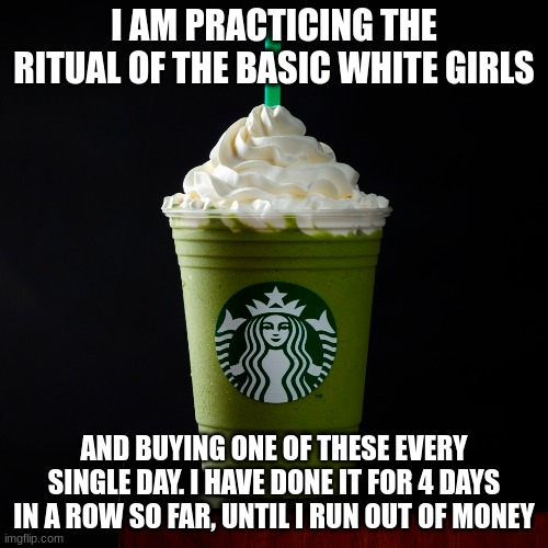 oh wait nooooooo they buy pumpkin spice lattes dont they? this is a matcha cream frappuccino | I AM PRACTICING THE RITUAL OF THE BASIC WHITE GIRLS; AND BUYING ONE OF THESE EVERY SINGLE DAY. I HAVE DONE IT FOR 4 DAYS IN A ROW SO FAR, UNTIL I RUN OUT OF MONEY | made w/ Imgflip meme maker