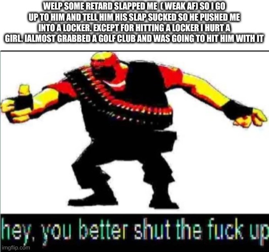 I wish I could legally kill him (hope someone else does atleast soon) | WELP SOME RETARD SLAPPED ME  ( WEAK AF) SO I GO UP TO HIM AND TELL HIM HIS SLAP SUCKED SO HE PUSHED ME INTO A LOCKER. EXCEPT FOR HITTING A LOCKER I HURT A GIRL. IALMOST GRABBED A GOLF CLUB AND WAS GOING TO HIT HIM WITH IT | image tagged in you better stfu | made w/ Imgflip meme maker