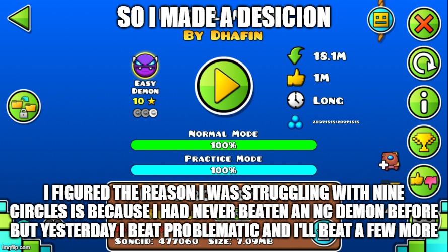 I posted this yesterday in the wrong stream lol | SO I MADE A DESICION; I FIGURED THE REASON I WAS STRUGGLING WITH NINE CIRCLES IS BECAUSE I HAD NEVER BEATEN AN NC DEMON BEFORE BUT YESTERDAY I BEAT PROBLEMATIC AND I'LL BEAT A FEW MORE | image tagged in geometry dash | made w/ Imgflip meme maker