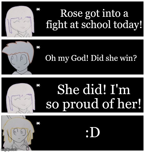 I have not drawn anything for the past 2 days | Rose got into a fight at school today! Oh my God! Did she win? She did! I'm so proud of her! :D | image tagged in 4 undertale textboxes | made w/ Imgflip meme maker