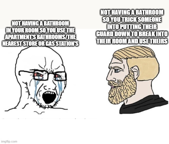 Soyboy Vs Yes Chad | NOT HAVING A BATHROOM SO YOU TRICK SOMEONE INTO PUTTING THEIR GUARD DOWN TO BREAK INTO THEIR ROOM AND USE THEIRS; NOT HAVING A BATHROOM IN YOUR ROOM SO YOU USE THE APARTMENT'S BATHROOMS/THE NEAREST STORE OR GAS STATION'S | image tagged in soyboy vs yes chad,memes | made w/ Imgflip meme maker