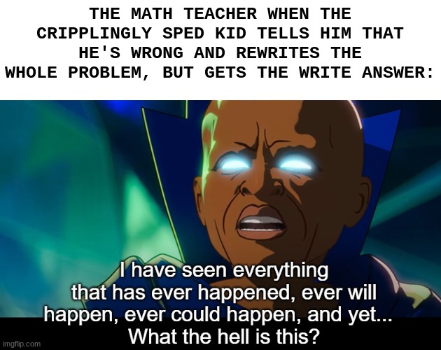 What If hits different | THE MATH TEACHER WHEN THE CRIPPLINGLY SPED KID TELLS HIM THAT HE'S WRONG AND REWRITES THE WHOLE PROBLEM, BUT GETS THE WRITE ANSWER: | image tagged in what the hell is this | made w/ Imgflip meme maker