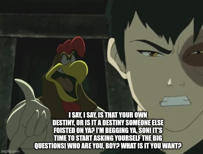Last air bender | I SAY, I SAY, IS THAT YOUR OWN DESTINY, OR IS IT A DESTINY SOMEONE ELSE FOISTED ON YA? I'M BEGGING YA, SON! IT'S TIME TO START ASKING YOURSELF THE BIG QUESTIONS! WHO ARE YOU, BOY? WHAT IS IT YOU WANT? | image tagged in last air bender | made w/ Imgflip meme maker