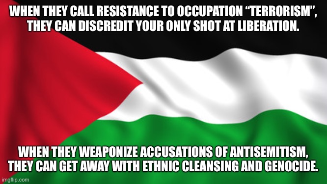 How Israel and the colonial powers use propaganda to usurp Palestinian self-determination | WHEN THEY CALL RESISTANCE TO OCCUPATION “TERRORISM”,
THEY CAN DISCREDIT YOUR ONLY SHOT AT LIBERATION. WHEN THEY WEAPONIZE ACCUSATIONS OF ANTISEMITISM, THEY CAN GET AWAY WITH ETHNIC CLEANSING AND GENOCIDE. | image tagged in palestine flag,free palestine,palestine,israel,propaganda,hamas | made w/ Imgflip meme maker