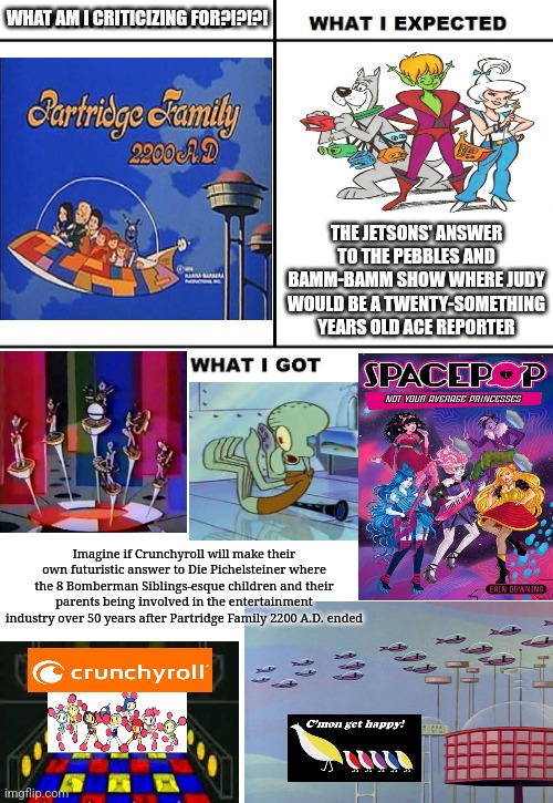 What I Watched/ What I Expected/ What I Got | WHAT AM I CRITICIZING FOR?!?!?! THE JETSONS' ANSWER TO THE PEBBLES AND BAMM-BAMM SHOW WHERE JUDY WOULD BE A TWENTY-SOMETHING YEARS OLD ACE REPORTER; Imagine if Crunchyroll will make their own futuristic answer to Die Pichelsteiner where the 8 Bomberman Siblings-esque children and their parents being involved in the entertainment industry over 50 years after Partridge Family 2200 A.D. ended | image tagged in what i watched/ what i expected/ what i got,partridge family,jetsons | made w/ Imgflip meme maker