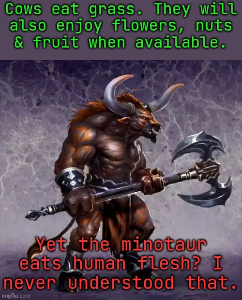 He was raised by his human mother. | Cows eat grass. They will
also enjoy flowers, nuts
& fruit when available. Yet the minotaur eats human flesh? I never understood that. | image tagged in minotaury overtime,greek mythology,biology,confusing,vegan | made w/ Imgflip meme maker