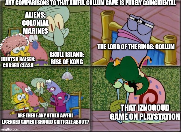 he's squidward | ANY COMPARISONS TO THAT AWFUL GOLLUM GAME IS PURELY COINCIDENTAL; ALIENS: COLONIAL MARINES; THE LORD OF THE RINGS: GOLLUM; SKULL ISLAND: RISE OF KONG; JUJUTSU KAISEN: CURSED CLASH; THAT IZNOGOUD GAME ON PLAYSTATION; ARE THERE ANY OTHER AWFUL LICENSED GAMES I SHOULD CRITICIZE ABOUT? | image tagged in he's squidward,jujutsu kaisen,gollum,criticism | made w/ Imgflip meme maker
