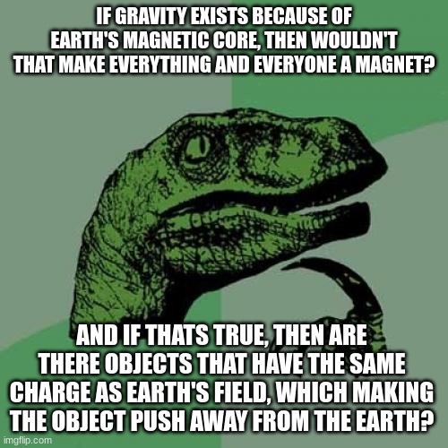 Philosoraptor Meme | IF GRAVITY EXISTS BECAUSE OF EARTH'S MAGNETIC CORE, THEN WOULDN'T THAT MAKE EVERYTHING AND EVERYONE A MAGNET? AND IF THATS TRUE, THEN ARE THERE OBJECTS THAT HAVE THE SAME CHARGE AS EARTH'S FIELD, WHICH MAKING THE OBJECT PUSH AWAY FROM THE EARTH? | image tagged in memes,philosoraptor | made w/ Imgflip meme maker