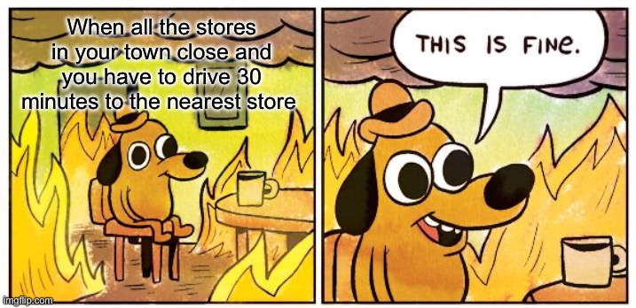 This Is Fine | When all the stores in your town close and you have to drive 30 minutes to the nearest store | image tagged in memes,this is fine | made w/ Imgflip meme maker