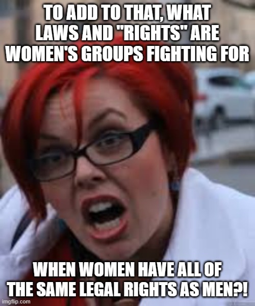 SJW Triggered | TO ADD TO THAT, WHAT LAWS AND "RIGHTS" ARE WOMEN'S GROUPS FIGHTING FOR WHEN WOMEN HAVE ALL OF THE SAME LEGAL RIGHTS AS MEN?! | image tagged in sjw triggered | made w/ Imgflip meme maker