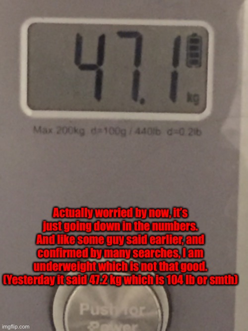To provide some context: I’ve been kind of worried about by health a bit. | Actually worried by now, it’s just going down in the numbers. And like some guy said earlier, and confirmed by many searches, I am underweight which is not that good.
(Yesterday it said 47.2 kg which is 104 lb or smth) | made w/ Imgflip meme maker