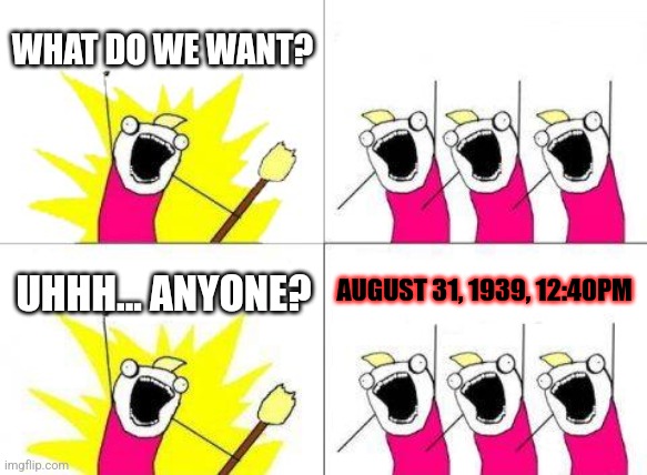 ` | WHAT DO WE WANT? UHHH... ANYONE? AUGUST 31, 1939, 12:40PM | image tagged in memes,what do we want,world war 2 | made w/ Imgflip meme maker
