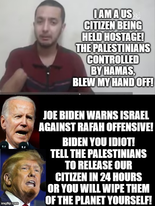 Biden you idiot!! | BIDEN YOU IDIOT! TELL THE PALESTINIANS TO RELEASE OUR CITIZEN IN 24 HOURS OR YOU WILL WIPE THEM OF THE PLANET YOURSELF! | image tagged in morons,idiot,sam elliott special kind of stupid,biden,coward | made w/ Imgflip meme maker