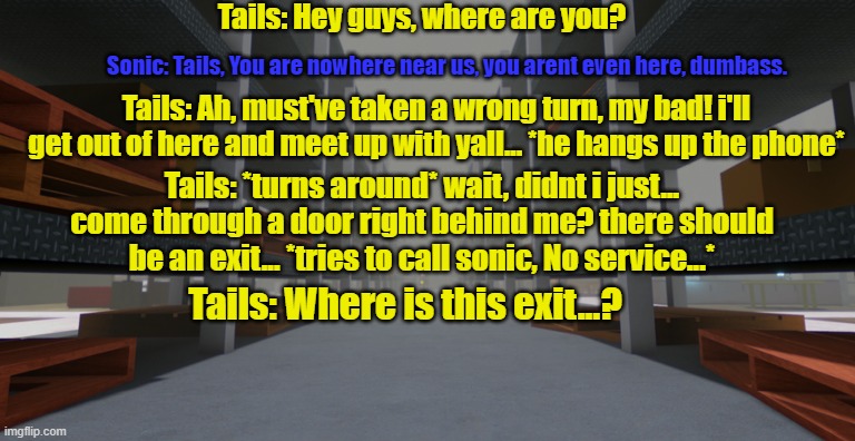 Misfortune. (Tails, you ok?) | Tails: Hey guys, where are you? Sonic: Tails, You are nowhere near us, you arent even here, dumbass. Tails: Ah, must've taken a wrong turn, my bad! i'll get out of here and meet up with yall... *he hangs up the phone*; Tails: *turns around* wait, didnt i just... come through a door right behind me? there should be an exit... *tries to call sonic, No service...*; Tails: Where is this exit...? | image tagged in ikea | made w/ Imgflip meme maker