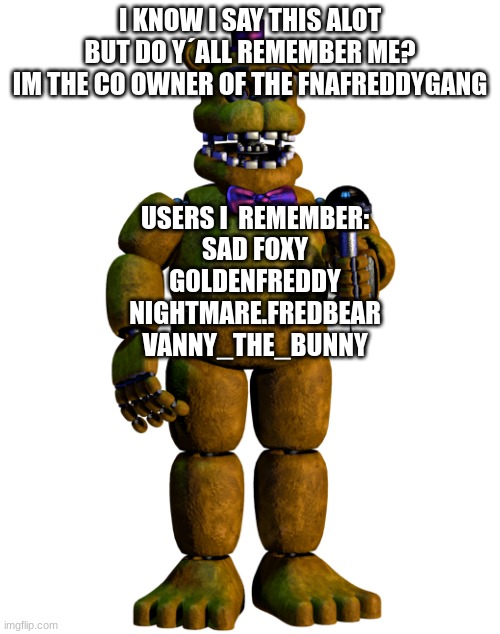 REMEMBERANCE | I KNOW I SAY THIS ALOT BUT DO Y´ALL REMEMBER ME?
IM THE CO OWNER OF THE FNAFREDDYGANG; USERS I  REMEMBER:
SAD FOXY
G0LDENFREDDY
NIGHTMARE.FREDBEAR
VANNY_THE_BUNNY | image tagged in rememberance | made w/ Imgflip meme maker