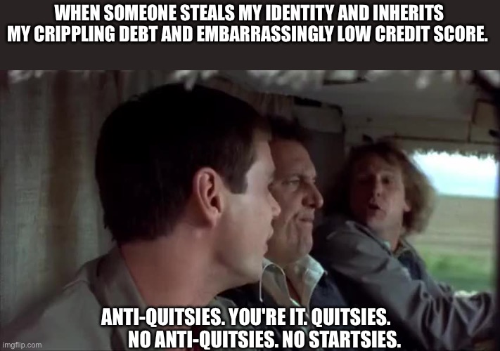 WHEN SOMEONE STEALS MY IDENTITY AND INHERITS MY CRIPPLING DEBT AND EMBARRASSINGLY LOW CREDIT SCORE. ANTI-QUITSIES. YOU'RE IT. QUITSIES.
          NO ANTI-QUITSIES. NO STARTSIES. | image tagged in identity theft | made w/ Imgflip meme maker