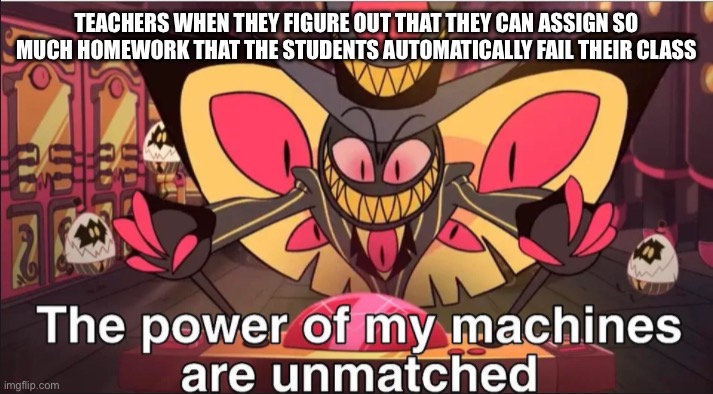 the power of my machines are unmatched | TEACHERS WHEN THEY FIGURE OUT THAT THEY CAN ASSIGN SO MUCH HOMEWORK THAT THE STUDENTS AUTOMATICALLY FAIL THEIR CLASS | image tagged in the power of my machines are unmatched | made w/ Imgflip meme maker
