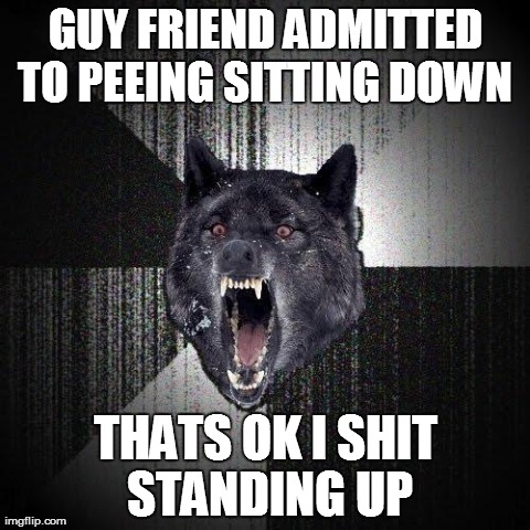 Insanity Wolf Meme | GUY FRIEND ADMITTED TO PEEING SITTING DOWN  THATS OK I SHIT STANDING UP | image tagged in memes,insanity wolf | made w/ Imgflip meme maker