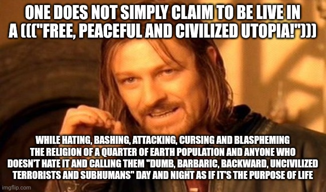 "Muslims (25% of Earth Population) Are Terrorists and ANYONE Who Doesn't Hate Islam is a Terrorist!" Who Else is Left Then?! | ONE DOES NOT SIMPLY CLAIM TO BE LIVE IN A ((("FREE, PEACEFUL AND CIVILIZED UTOPIA!"))); WHILE HATING, BASHING, ATTACKING, CURSING AND BLASPHEMING THE RELIGION OF A QUARTER OF EARTH POPULATION AND ANYONE WHO DOESN'T HATE IT AND CALLING THEM "DUMB, BARBARIC, BACKWARD, UNCIVILIZED TERRORISTS AND SUBHUMANS" DAY AND NIGHT AS IF IT'S THE PURPOSE OF LIFE | image tagged in one does not simply,the civilized west,america is the great satan,islamophobia,blasphemy,terrorist | made w/ Imgflip meme maker