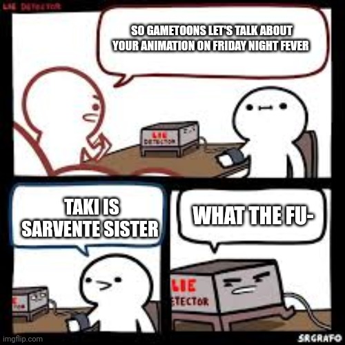 Lie detector clear | SO GAMETOONS LET'S TALK ABOUT YOUR ANIMATION ON FRIDAY NIGHT FEVER; TAKI IS SARVENTE SISTER; WHAT THE FU- | image tagged in lie detector clear | made w/ Imgflip meme maker