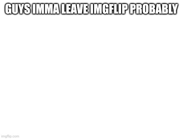 GUYS IMMA LEAVE IMGFLIP PROBABLY | made w/ Imgflip meme maker