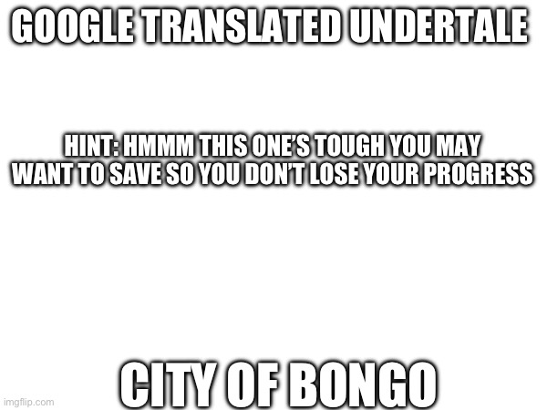 Guess | GOOGLE TRANSLATED UNDERTALE; HINT: HMMM THIS ONE’S TOUGH YOU MAY WANT TO SAVE SO YOU DON’T LOSE YOUR PROGRESS; CITY OF BONGO | image tagged in google translate,undertale | made w/ Imgflip meme maker