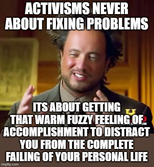 Ancient Aliens | ACTIVISMS NEVER ABOUT FIXING PROBLEMS; ITS ABOUT GETTING THAT WARM FUZZY FEELING OF ACCOMPLISHMENT TO DISTRACT YOU FROM THE COMPLETE FAILING OF YOUR PERSONAL LIFE | image tagged in memes,ancient aliens | made w/ Imgflip meme maker