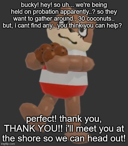 bucky! hey! so uh... we're being held on probation apparently..? so they want to gather around.. 30 coconuts.. but, i cant find any.. you think you can help? perfect! thank you, THANK YOU!! i'll meet you at the shore so we can head out! | made w/ Imgflip meme maker