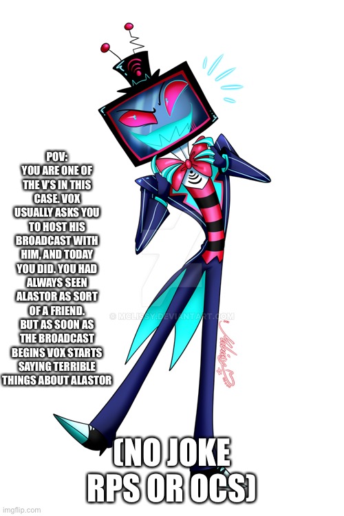 Hazbin hotel rp | POV: YOU ARE ONE OF THE V’S IN THIS CASE. VOX USUALLY ASKS YOU TO HOST HIS BROADCAST WITH HIM, AND TODAY YOU DID. YOU HAD ALWAYS SEEN ALASTOR AS SORT OF A FRIEND. BUT AS SOON AS THE BROADCAST BEGINS VOX STARTS SAYING TERRIBLE THINGS ABOUT ALASTOR; (NO JOKE RPS OR OCS) | image tagged in idk | made w/ Imgflip meme maker