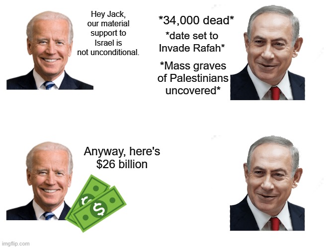 Biden supports Palestinian genocide. | *34,000 dead*; Hey Jack, our material support to Israel is not unconditional. *date set to Invade Rafah*; *Mass graves of Palestinians uncovered*; Anyway, here's $26 billion | image tagged in palestine,hamas,israel,free palestine,joe biden,colonialism | made w/ Imgflip meme maker