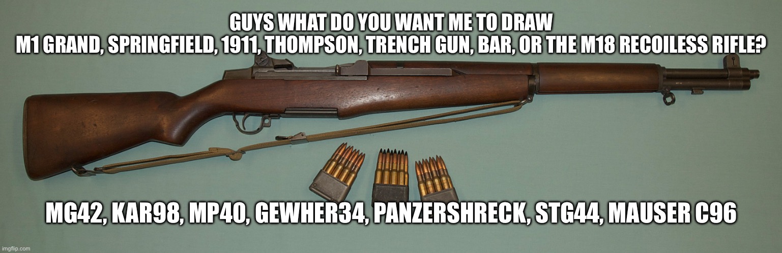 If you want iron sights tell me | GUYS WHAT DO YOU WANT ME TO DRAW
M1 GRAND, SPRINGFIELD, 1911, THOMPSON, TRENCH GUN, BAR, OR THE M18 RECOILESS RIFLE? MG42, KAR98, MP40, GEWHER34, PANZERSHRECK, STG44, MAUSER C96 | image tagged in m1 garand | made w/ Imgflip meme maker