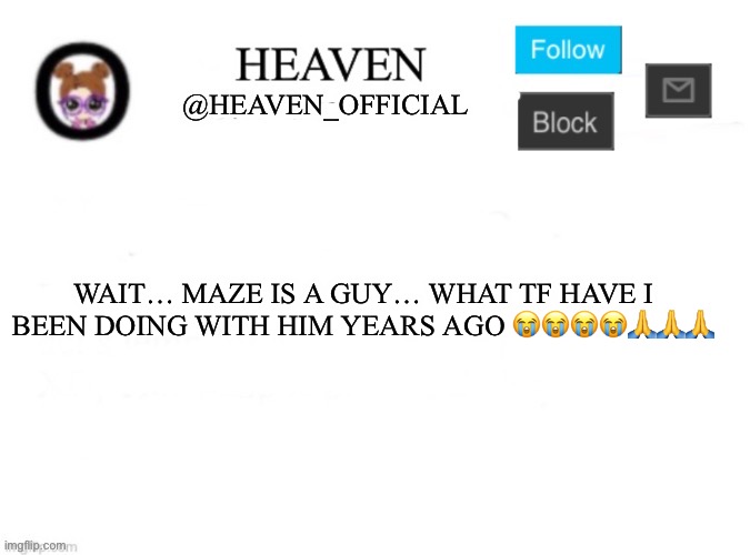 My dms with him were wild ;-; | WAIT… MAZE IS A GUY… WHAT TF HAVE I BEEN DOING WITH HIM YEARS AGO 😭😭😭😭🙏🙏🙏 | image tagged in heaven s template | made w/ Imgflip meme maker