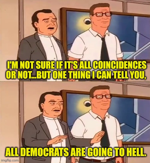 I'M NOT SURE IF IT'S ALL COINCIDENCES OR NOT...BUT ONE THING I CAN TELL YOU, ALL DEMOCRATS ARE GOING TO HELL. | made w/ Imgflip meme maker