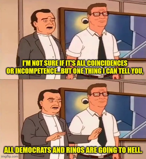 On the Down Fall Of The U.S.A. | I'M NOT SURE IF IT'S ALL COINCIDENCES OR INCOMPETENCE...BUT ONE THING I CAN TELL YOU, ALL DEMOCRATS AND RINOS ARE GOING TO HELL. | image tagged in king of the hill,democrats,rino,traitors,highway to hell | made w/ Imgflip meme maker
