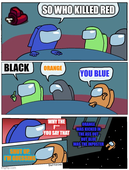 Talking about who killed red | SO WHO KILLED RED; BLACK; ORANGE; YOU BLUE; ORANGE WAS KICKED IN THE ASS OUT BUT BLUE WAS THE INPOSTER; WHY THE F*** YOU SAY THAT; SHUT UP, I'M GUESSING | image tagged in among us meeting | made w/ Imgflip meme maker