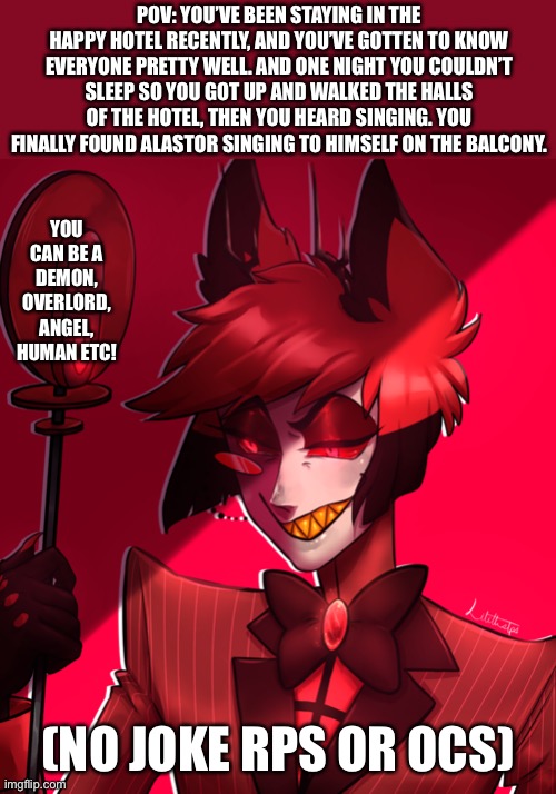 Hazbin hotel rp!! | POV: YOU’VE BEEN STAYING IN THE HAPPY HOTEL RECENTLY, AND YOU’VE GOTTEN TO KNOW EVERYONE PRETTY WELL. AND ONE NIGHT YOU COULDN’T SLEEP SO YOU GOT UP AND WALKED THE HALLS OF THE HOTEL, THEN YOU HEARD SINGING. YOU FINALLY FOUND ALASTOR SINGING TO HIMSELF ON THE BALCONY. YOU CAN BE A DEMON, OVERLORD, ANGEL, HUMAN ETC! (NO JOKE RPS OR OCS) | image tagged in idk | made w/ Imgflip meme maker