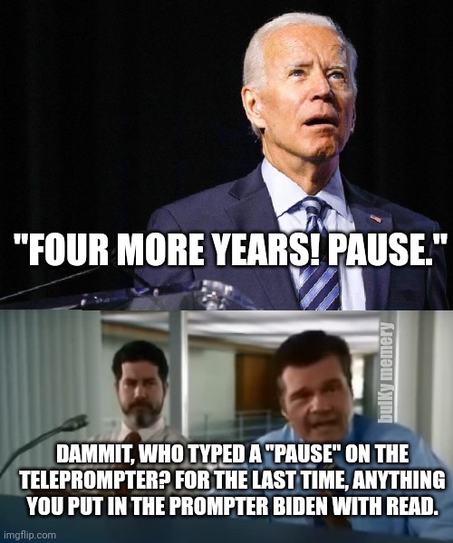 Joe Burgundy strikes again! Pause. | "FOUR MORE YEARS! PAUSE."; bulKy memery; DAMMIT, WHO TYPED A "PAUSE" ON THE TELEPROMPTER? FOR THE LAST TIME, ANYTHING YOU PUT IN THE PROMPTER BIDEN WITH READ. | image tagged in teleprompter joe biden | made w/ Imgflip meme maker