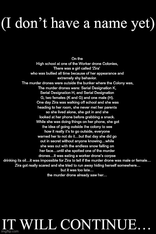 So what do y’all think about it? | (I don’t have a name yet); On the High school at one of the Worker drone Colonies, There was a girl called ‘Zira’ 
who was bullied all time because of her appearance and extremely shy behavior.
 The murder drones were outside the bunker where the Colony was, The murder drones were: Serial Designation K, Serial Designation H, and Serial Designation G, two females (K and G) and one male (H).
 One day Zira was walking off school and she was heading to her room, she never met her parents so she lived alone, she got in and she looked at her phone before grabbing a snack.
 While she was doing things on her phone, she got the idea of going outside the colony to see how it really it’s to go outside, everyone warned her to not do it…but that day she did go out in secret without anyone knowing…while she was out with the endless snow falling on her face…until she spotted one of the murder drones…it was eating a worker drone’s corpse drinking its oil…it was impossible for Zira to tell if the murder drone was male or female…
 Zira got really scared and she tried to run away hiding herself somewhere…
but it was too late…
the murder drone already saw her…; IT WILL CONTINUE… | image tagged in murder drones,oc,stories | made w/ Imgflip meme maker