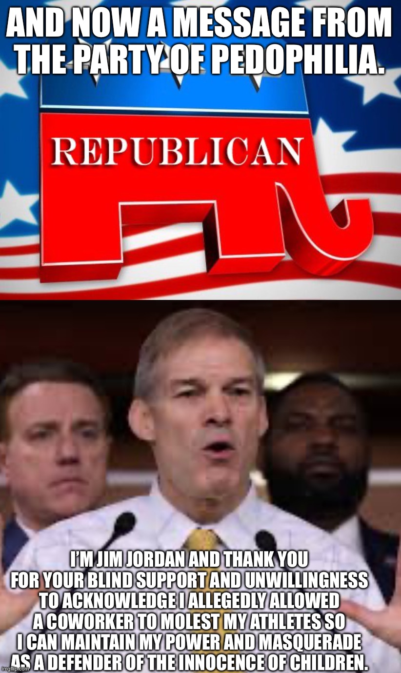 And now a message from YOUR party. | AND NOW A MESSAGE FROM THE PARTY OF PEDOPHILIA. I’M JIM JORDAN AND THANK YOU FOR YOUR BLIND SUPPORT AND UNWILLINGNESS TO ACKNOWLEDGE I ALLEGEDLY ALLOWED A COWORKER TO MOLEST MY ATHLETES SO I CAN MAINTAIN MY POWER AND MASQUERADE AS A DEFENDER OF THE INNOCENCE OF CHILDREN. | image tagged in republican party | made w/ Imgflip meme maker