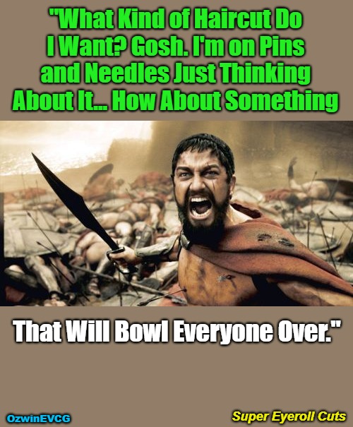 Super Eyeroll Cuts | "What Kind of Haircut Do 

I Want? Gosh. I'm on Pins 

and Needles Just Thinking 

About It... How About Something; That Will Bowl Everyone Over."; Super Eyeroll Cuts; OzwinEVCG | image tagged in memes,sparta leonidas,haircut,questions,reference,answers | made w/ Imgflip meme maker