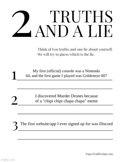 Two Truths and a Lie (I know I said I was going to sleep but I actually can't yet) | My first (official) console was a Nintendo 64, and the first game I played was Goldeneye 007; I discovered Murder Drones because of a "chipi chipi chapa chapa" meme; The first website/app I ever signed up for was Discord | image tagged in 2 truths and a lie | made w/ Imgflip meme maker