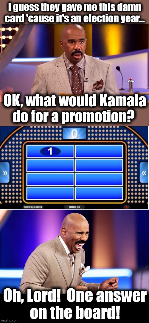 Kamala to the top of the ticket! | I guess they gave me this damn
card 'cause it's an election year... OK, what would Kamala
do for a promotion? Oh, Lord!  One answer
on the board! | image tagged in memes,kamala harris,joe biden,democrats,family feud,one answer on the board | made w/ Imgflip meme maker