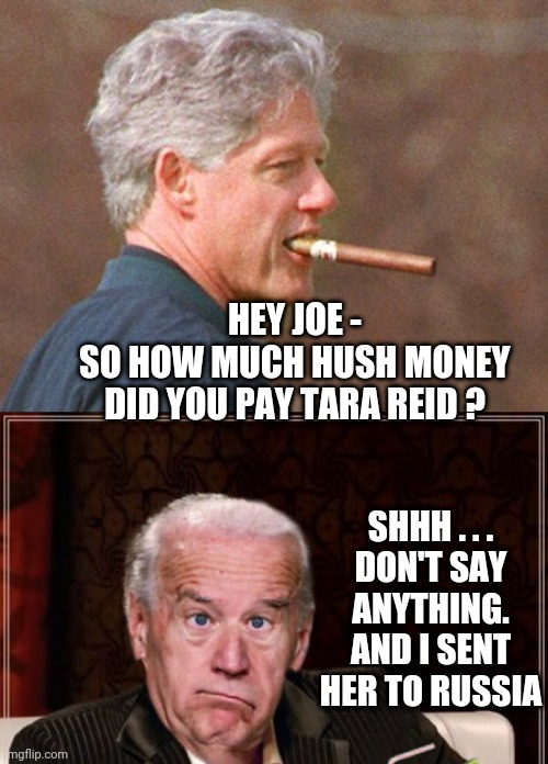 HEY JOE -
SO HOW MUCH HUSH MONEY DID YOU PAY TARA REID ? SHHH . . .
DON'T SAY ANYTHING.
AND I SENT HER TO RUSSIA | image tagged in bill clinton cigar,the most confused man in the world joe biden | made w/ Imgflip meme maker