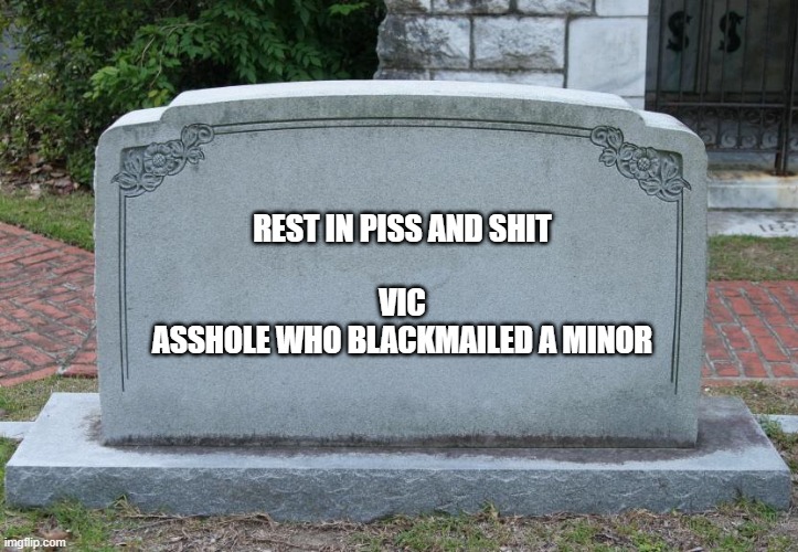Gravestone | REST IN PISS AND SHIT
 
VIC
ASSHOLE WHO BLACKMAILED A MINOR | image tagged in gravestone | made w/ Imgflip meme maker