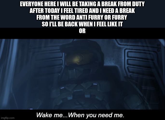 i'm tired | EVERYONE HERE I WILL BE TAKING A BREAK FROM DUTY
AFTER TODAY I FEEL TIRED AND I NEED A BREAK
FROM THE WORD ANTI FURRY OR FURRY 
SO I'LL BE BACK WHEN I FEEL LIKE IT
OR | image tagged in halo 3 wake me when you need me | made w/ Imgflip meme maker