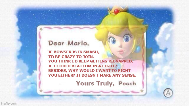 Peach Declines Smash Invitation | IF BOWSER IS IN SMASH,
I'D BE CRAZY TO JOIN.
YOU THINK I'D KEEP GETTING KIDNAPPED,
IF I COULD BEAT HIM IN A FIGHT? BESIDES, WHY WOULD I WANT TO FIGHT YOU EITHER? IT DOESN'T MAKE ANY SENSE. Yours Truly, | image tagged in dear mario,smash,logic,peach,bowser | made w/ Imgflip meme maker