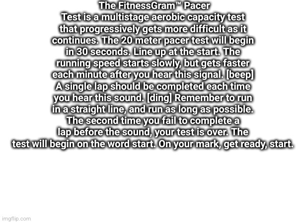 The FitnessGram™ Pacer Test is a multistage aerobic capacity test that progressively gets more difficult as it continues. The 20 meter pacer test will begin in 30 seconds. Line up at the start. The running speed starts slowly, but gets faster each minute after you hear this signal. [beep] A single lap should be completed each time you hear this sound. [ding] Remember to run in a straight line, and run as long as possible. The second time you fail to complete a lap before the sound, your test is over. The test will begin on the word start. On your mark, get ready, start. | made w/ Imgflip meme maker